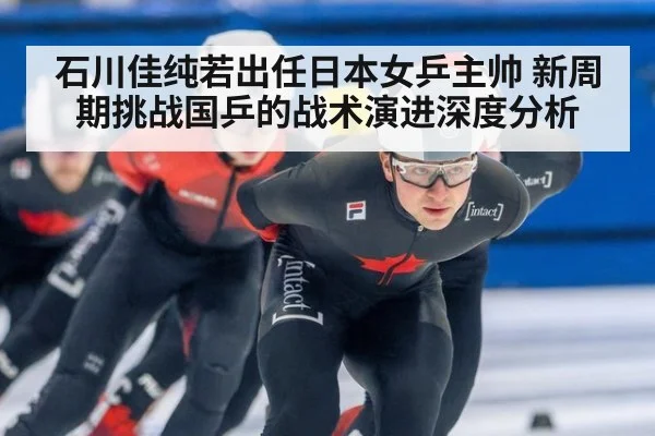石川佳纯若出任日本女乒主帅 新周期挑战国乒的战术演进深度分析