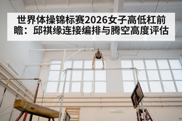 世界体操锦标赛2026女子高低杠前瞻：邱祺缘连接编排与腾空高度评估