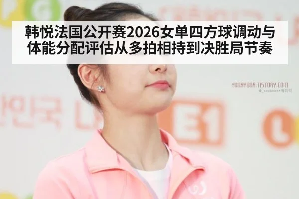韩悦法国公开赛2026女单四方球调动与体能分配评估从多拍相持到决胜局节奏