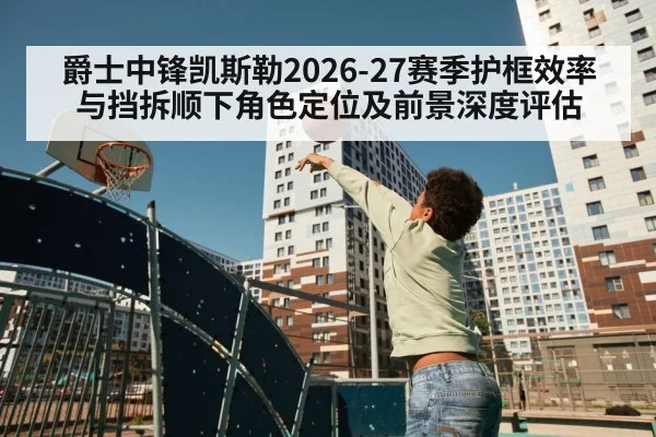 爵士中锋凯斯勒2026-27赛季护框效率与挡拆顺下角色定位及前景深度评估